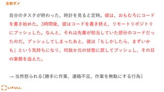 全部ダメ
⾃分のタスクが終わった、時計を⾒ると定時。彼は、おもむろにコード
を書き始めた。3時間後、彼はコードを書き終え、リモートリポジトリ
にプッシュした。なんと、それは先輩が担当していた部分のコードだっ
たのだ。プッシュしてしまったあと、彼は「もしかしたら、まずいか
も」という気持ちになり、何故か元の状態に戻してプッシュし、その⽇
の業務を追えた。
→ 当然怒られる(勝⼿に作業、連絡不⾜、作業を無駄にする⾏為)
 