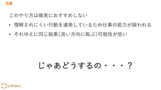 注意
このやり⽅は確実におすすめしない
• 理解されにくい⾏動を連発しているため仕事の能⼒が疑われる
• それゆえに同じ結果(良い⽅向に転ぶ)可能性が低い
じゃあどうするの・・・？
 