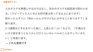 王道を行こう！
⼈のタスクを無理にやるのではなく、⾃分のタスクを超⾼速で終わらせ
る。(スピードって⼈に与える好印象は思ってる以上にあります)
終わったらすぐに「終わったんですけどなにかやることあります？」を
繰り返す。
2-3週間ほどそれをやった後に、上⻑との 1 on 1 などで、「不満はな
いけど欲を⾔うともう少し〇〇くらいのレベルのことをやっていきた
い」と率直に話す。
→ これも実例です
 