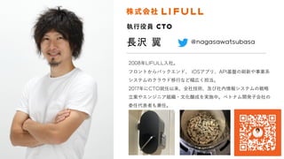 長沢 翼
執⾏役員 CTO
2008年LIFULL⼊社。
フロントからバックエンド、 iOSアプリ、API基盤の刷新や事業系
システムのクラウド移⾏など幅広く担当。
2017年にCTO就任以来、全社技術、及び社内情報システムの戦略
⽴案やエンジニア組織・⽂化醸成を実施中。ベトナム開発⼦会社の
委任代表者も兼任。
＠nagasawatsubasa
 