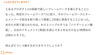 こんなときどうしますか？
とあるプロダクトAの刷新で新しいフレームワークを導⼊することに
なった。特定のフレームワーク1つに絞り、そのフレームワークにチー
ムメンバーで担当を割り振って調査し3⽇後に発表することになった。
あなたが割り振られたのは、わりとシンプルそうな「バリデーション機
能」。公式のドキュメント(英語)を読んでまとめるだけなら1時間あれ
ば終わりそうだ。
例えばどういう動き⽅ができそうでしょうか？
 