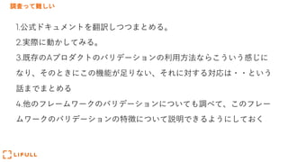 調査って難しい
1.公式ドキュメントを翻訳しつつまとめる。
2.実際に動かしてみる。
3.既存のAプロダクトのバリデーションの利⽤⽅法ならこういう感じに
なり、そのときにこの機能が⾜りない、それに対する対応は・・という
話までまとめる
4.他のフレームワークのバリデーションについても調べて、このフレー
ムワークのバリデーションの特徴について説明できるようにしておく
 
