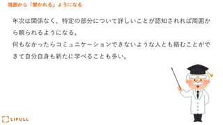 周囲から「聞かれる」ようになる
年次は関係なく、特定の部分について詳しいことが認知されれば周囲か
ら頼られるようになる。
何もなかったらコミュニケーションできないような⼈とも絡むことがで
きて⾃分⾃⾝も新たに学べることも多い。
 