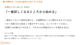狭い分野でも「これならあの人にきこう」になる
⼤切にしていること その2
「⼀番詳しくなるところから始める」
⼀番詳しくなって認知が進むと、⽴場関係なく⼈に聞かれるようになる。
ハロー効果(※)も相まって動きやすくなる、というパターンも多い。
(実際には印象だけではなく、プロセスが評価されている場合もある)
※ハロー効果
認知バイアスの1種。ある対象を評価するとき、⽬⽴ちやすい特徴に引きずられて他の特徴についての評価が
歪められる現象のこと。(⾨外漢のコメンテーターとか)
 