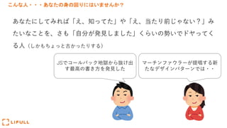 こんな人・・・あなたの身の回りにはいませんか？
あなたにしてみれば「え、知ってた」や「え、当たり前じゃない？」み
たいなことを、さも「⾃分が発⾒しました」くらいの勢いでドヤってく
る⼈（しかもちょっと古かったりする）
JSでコールバック地獄から抜け出
す最⾼の書き⽅を発⾒した
マーチンファウラーが提唱する新
たなデザインパターンでは・・
 