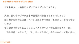 当たり前では？をドヤっていける能力
ドヤれる⼈、は物怖じせずにアウトプットできる⼈。
実際、世の中のブログ記事や登壇資料を⾒るとどうでしょう？
知らない分野のことは「へー」と思うがそれは「ものさし」を持ってな
いだけ
逆に同じ分野でそれなりにやってる⼈がその分野の話を⾒ると、割と
「当たり前じゃない？」「え、やってたけど」みたいなのって割と多い。
 