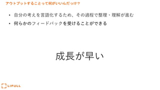 アウトプットすることって何がいいんだっけ？
• ⾃分の考えを⾔語化するため、その過程で整理・理解が進む
• 何らかのフィードバックを受けることができる
成⻑が早い
 