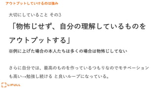 アウトプットしていけるのは強み
⼤切にしていること その3
「物怖じせず、⾃分の理解しているものを
アウトプットする」
※例に上げた場合の本⼈たちは多くの場合は物怖じしてない
さらに⾃分では、最⾼のものを作っているつもりなのでモチベーション
も⾼い→勉強し続ける と良いループになっている。
 
