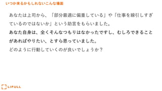 いつか来るかもしれないこんな場面
あなたは上司から、「部分最適に偏重している」や「仕事を線引しすぎ
ているのではないか」という助⾔をもらいました。
あなた⾃⾝は、全くそんなつもりはなかったですし、むしろできること
があればやりたい、とすら思っていました。
どのように⾏動していくのが良いでしょうか？
 