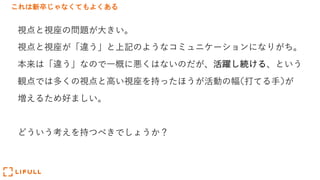 これは新卒じゃなくてもよくある
視点と視座の問題が⼤きい。
視点と視座が「違う」と上記のようなコミュニケーションになりがち。
本来は「違う」なので⼀概に悪くはないのだが、活躍し続ける、という
観点では多くの視点と⾼い視座を持ったほうが活動の幅(打てる⼿)が
増えるため好ましい。
どういう考えを持つべきでしょうか？
 