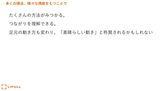 多くの視点、様々な視座をもつことで
たくさんの⽅法がみつかる。
つながりを理解できる。
⾜元の動き⽅も変わり、「素晴らしい動き」と称賛されるかもしれない
 