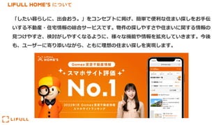 LIFULL HOME'S について
「したい暮らしに、出会おう。」をコンセプトに掲げ、簡単で便利な住まい探しをお⼿伝
いする不動産・住宅情報の総合サービスです。物件の探しやすさや住まいに関する情報の
⾒つけやすさ、検討がしやすくなるように、様々な機能や情報を拡充していきます。今後
も、ユーザーに寄り添いながら、ともに理想の住まい探しを実現します。
 