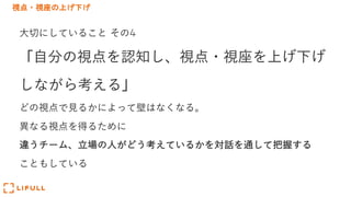 視点・視座の上げ下げ
⼤切にしていること その4
「⾃分の視点を認知し、視点・視座を上げ下げ
しながら考える」
どの視点で⾒るかによって壁はなくなる。
異なる視点を得るために
違うチーム、⽴場の⼈がどう考えているかを対話を通して把握する
こともしている
 