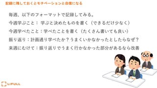 記録に残しておくとモチベーションと自信になる
毎週、以下のフォーマットで記録してみる。
今週学ぶこと： 学ぶと決めたものを書く（できるだけ少なく）
今週学べたこと：学べたことを書く（たくさん書いても良い）
振り返り：計画通り学べたか？うまくいかなかったとしたらなぜ？
来週にむけて：振り返りでうまく⾏かなかった部分があるなら改善
 