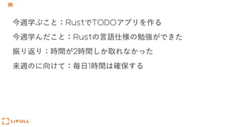 例
今週学ぶこと：RustでTODOアプリを作る
今週学んだこと：Rustの⾔語仕様の勉強ができた
振り返り：時間が2時間しか取れなかった
来週のに向けて：毎⽇1時間は確保する
 