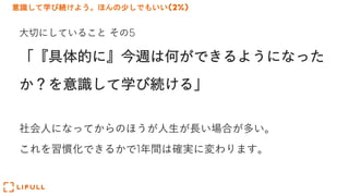 意識して学び続けよう。ほんの少しでもいい(2%)
⼤切にしていること その5
「『具体的に』今週は何ができるようになった
か？を意識して学び続ける」
社会⼈になってからのほうが⼈⽣が⻑い場合が多い。
これを習慣化できるかで1年間は確実に変わります。
 