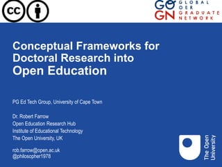 Conceptual Frameworks for
Doctoral Research into
Open Education
PG Ed Tech Group, University of Cape Town
Dr. Robert Farrow
Open Education Research Hub
Institute of Educational Technology
The Open University, UK
rob.farrow@open.ac.uk
@philosopher1978
 