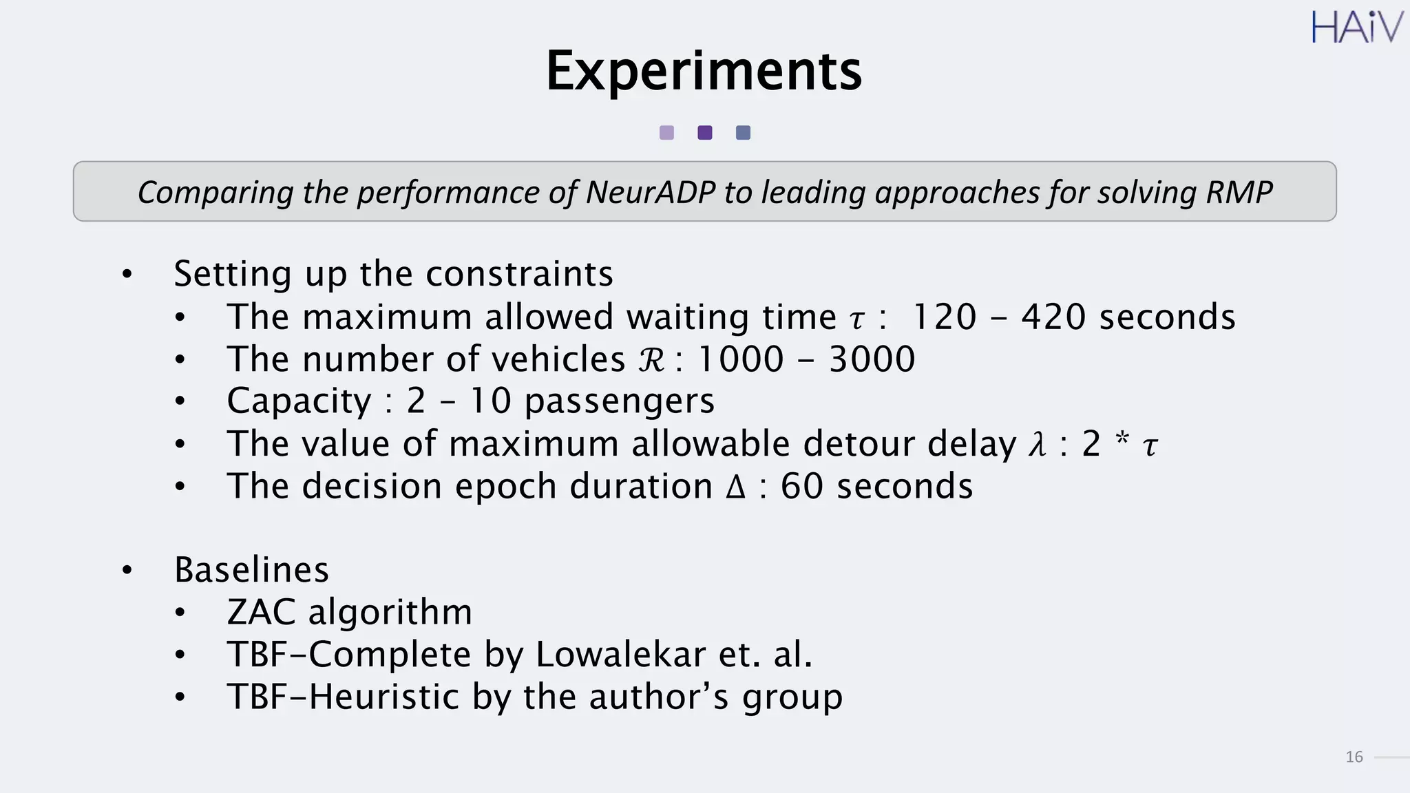 16
Experiments
• Setting up the constraints
• The maximum allowed waiting time 𝜏 : 120 - 420 seconds
• The number of vehicles ℛ : 1000 - 3000
• Capacity : 2 – 10 passengers
• The value of maximum allowable detour delay 𝜆 : 2 * 𝜏
• The decision epoch duration Δ : 60 seconds
• Baselines
• ZAC algorithm
• TBF-Complete by Lowalekar et. al.
• TBF-Heuristic by the author’s group
Comparing the performance of NeurADP to leading approaches for solving RMP
 