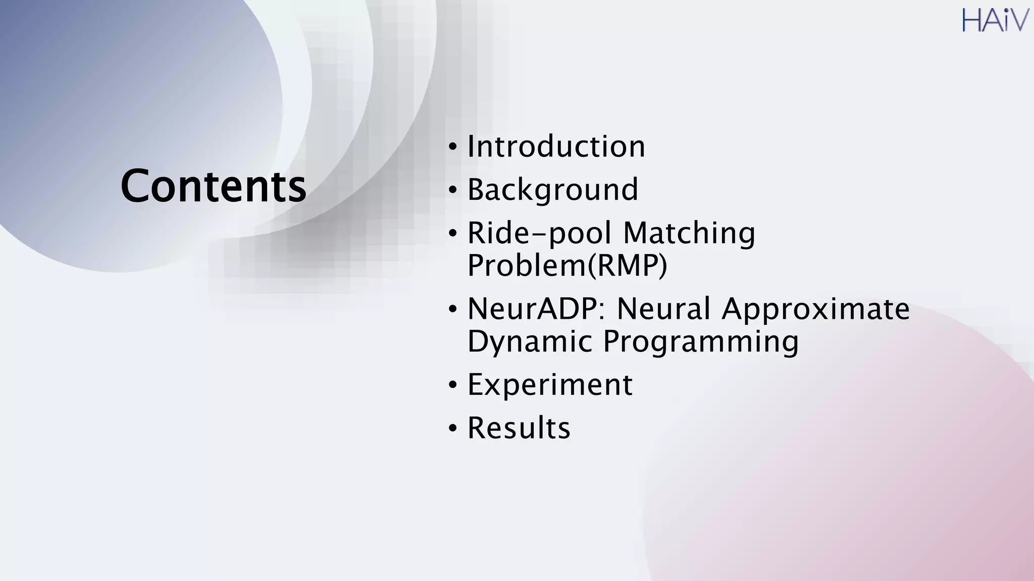 Contents
• Introduction
• Background
• Ride-pool Matching
Problem(RMP)
• NeurADP: Neural Approximate
Dynamic Programming
• Experiment
• Results
 