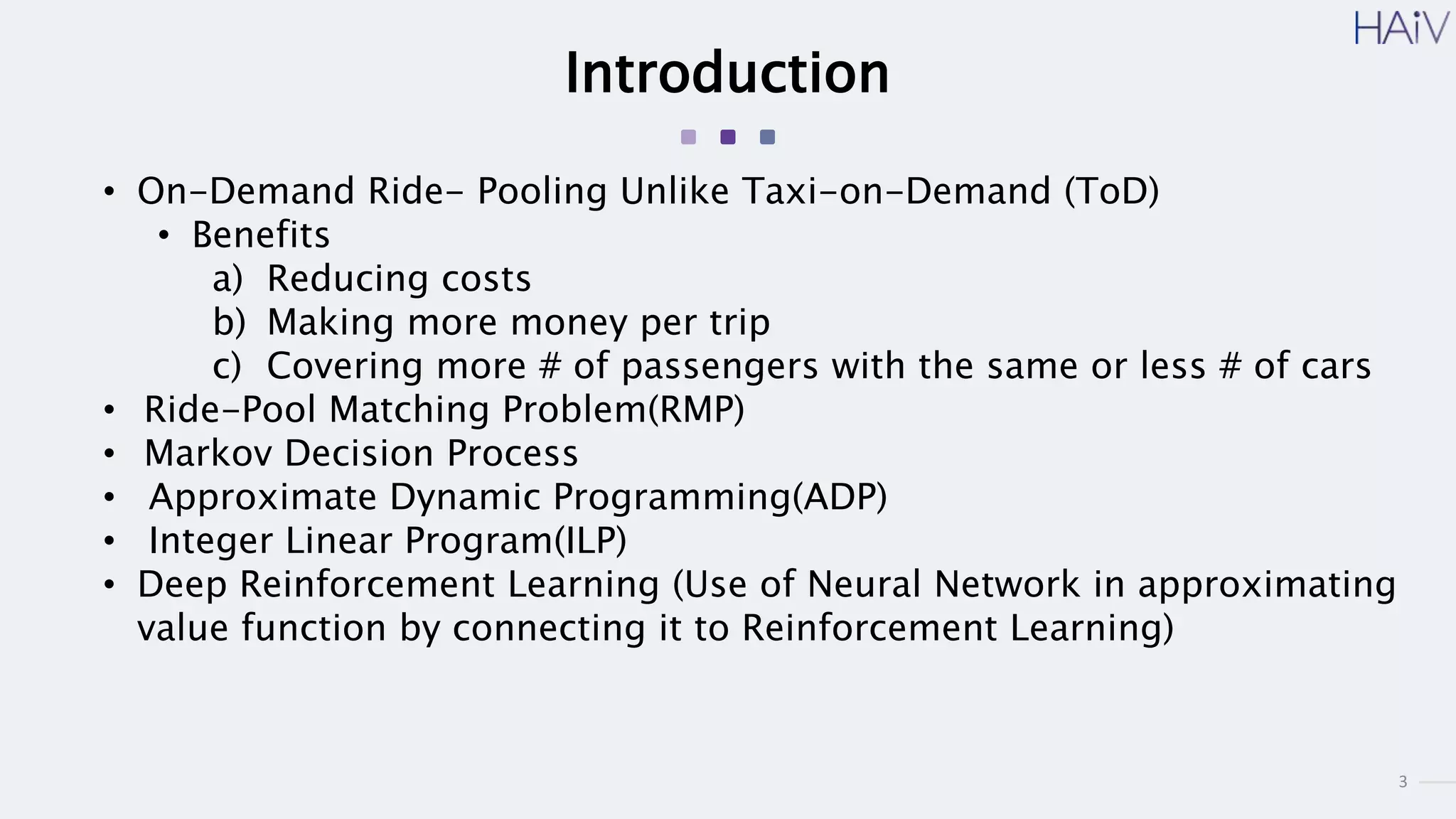 3
Introduction
• On-Demand Ride- Pooling Unlike Taxi-on-Demand (ToD)
• Benefits
a) Reducing costs
b) Making more money per trip
c) Covering more # of passengers with the same or less # of cars
• Ride-Pool Matching Problem(RMP)
• Markov Decision Process
• Approximate Dynamic Programming(ADP)
• Integer Linear Program(ILP)
• Deep Reinforcement Learning (Use of Neural Network in approximating
value function by connecting it to Reinforcement Learning)
 