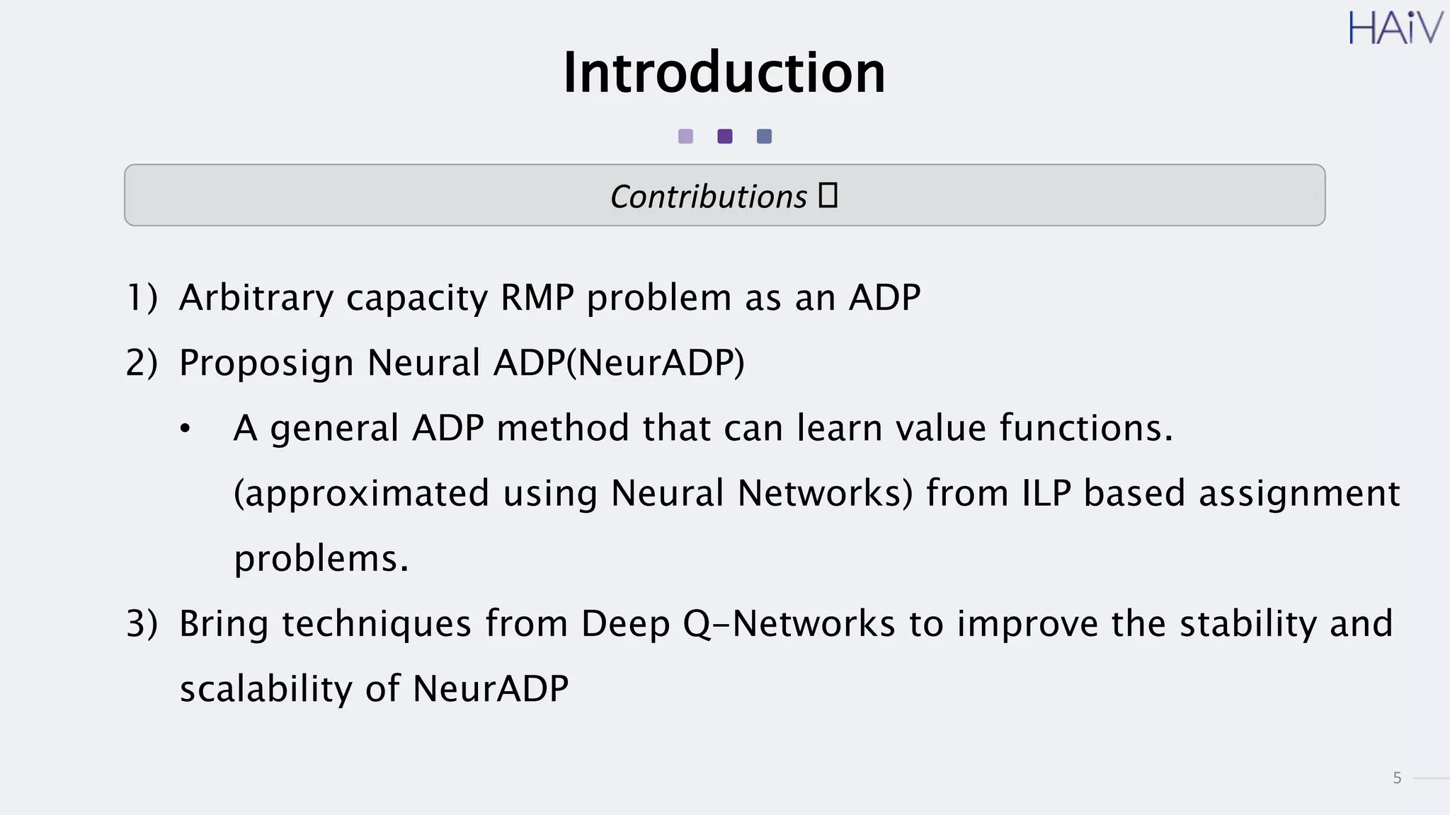 5
Introduction
1) Arbitrary capacity RMP problem as an ADP
2) Proposign Neural ADP(NeurADP)
• A general ADP method that can learn value functions.
(approximated using Neural Networks) from ILP based assignment
problems.
3) Bring techniques from Deep Q-Networks to improve the stability and
scalability of NeurADP
Contributions 🥴
 