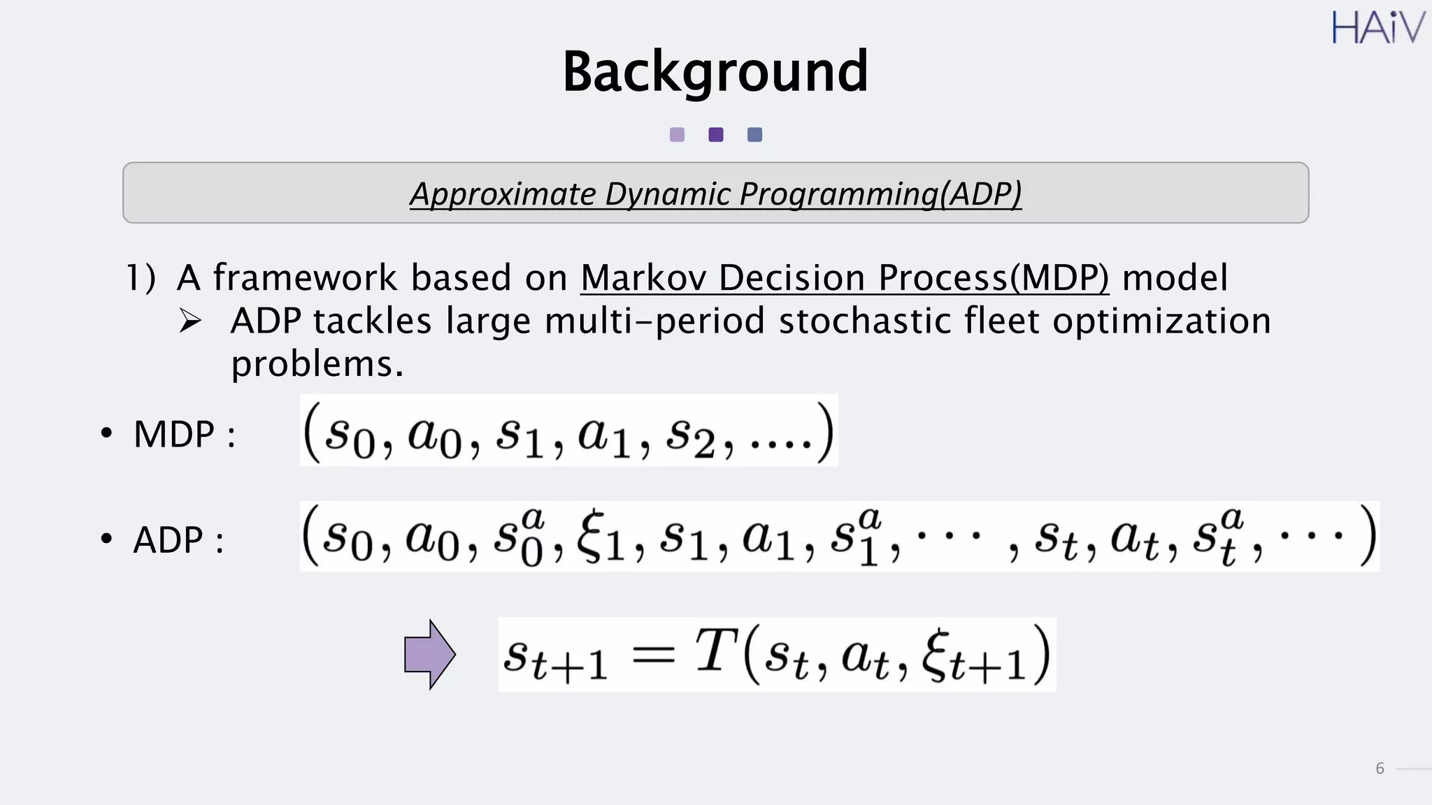6
Background
1) A framework based on Markov Decision Process(MDP) model
 ADP tackles large multi-period stochastic fleet optimization
problems.
Approximate Dynamic Programming(ADP)
• MDP :
• ADP :
 