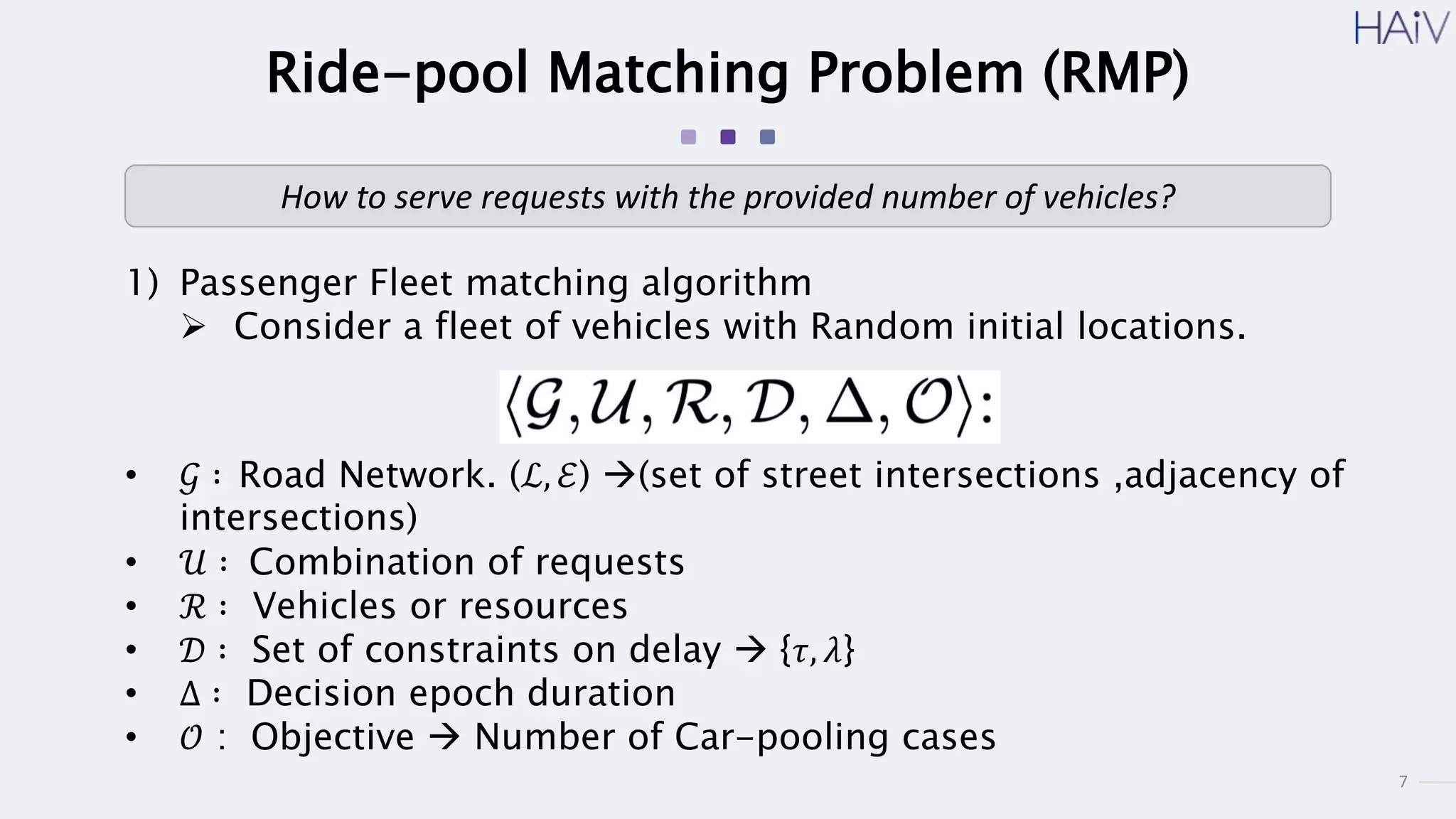7
Ride-pool Matching Problem (RMP)
1) Passenger Fleet matching algorithm
 Consider a fleet of vehicles with Random initial locations.
How to serve requests with the provided number of vehicles?
• 𝒢 ∶ Road Network. (ℒ, ℰ) (set of street intersections ,adjacency of
intersections)
• 𝒰 ∶ Combination of requests
• ℛ ∶ Vehicles or resources
• 𝒟 ∶ Set of constraints on delay  {𝜏, 𝜆}
• Δ ∶ Decision epoch duration
• 𝒪 : Objective  Number of Car-pooling cases
 