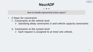 15
NeurADP
• 2 Steps for constraints
1. Constraints at the vehicle level
 Satisfying delay constraints 𝒟 and vehicle capacity constraints
2. Constraints at the system level
 Each request is assigned to at most one vehicle.
How to handle exponential action space?
 