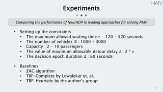 16
Experiments
• Setting up the constraints
• The maximum allowed waiting time 𝜏 : 120 - 420 seconds
• The number of vehicles ℛ : 1000 - 3000
• Capacity : 2 – 10 passengers
• The value of maximum allowable detour delay 𝜆 : 2 * 𝜏
• The decision epoch duration Δ : 60 seconds
• Baselines
• ZAC algorithm
• TBF-Complete by Lowalekar et. al.
• TBF-Heuristic by the author’s group
Comparing the performance of NeurADP to leading approaches for solving RMP
 