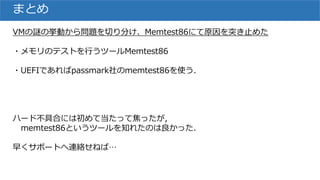 まとめ
VMの謎の挙動から問題を切り分け、Memtest86にて原因を突き止めた
・メモリのテストを行うツールMemtest86
・UEFIであればpassmark社のmemtest86を使う.
ハード不具合には初めて当たって焦ったが,
memtest86というツールを知れたのは良かった.
早くサポートへ連絡せねば…
 