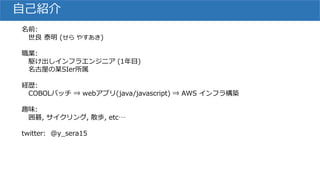 自己紹介
名前:
世良 泰明 (せら やすあき)
職業:
駆け出しインフラエンジニア (1年目)
名古屋の某SIer所属
経歴:
COBOLバッチ ⇒ webアプリ(java/javascript) ⇒ AWS インフラ構築
趣味:
囲碁, サイクリング, 散歩, etc…
twitter: @y_sera15
 