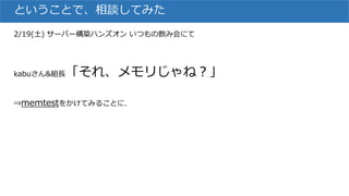 ということで、相談してみた
2/19(土) サーバー構築ハンズオン いつもの飲み会にて
kabuさん&組長「それ、メモリじゃね？」
⇒memtestをかけてみることに.
 