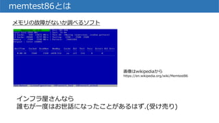 memtest86とは
メモリの故障がないか調べるソフト
インフラ屋さんなら
誰もが一度はお世話になったことがあるはず.(受け売り)
画像はwikipediaから
https://en.wikipedia.org/wiki/Memtest86
 