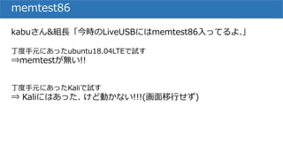 memtest86
kabuさん&組長「今時のLiveUSBにはmemtest86入ってるよ.」
丁度手元にあったubuntu18.04LTEで試す
⇒memtestが無い!!
丁度手元にあったKaliで試す
⇒ Kaliにはあった. けど動かない!!!(画面移行せず)
 