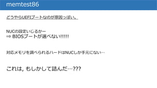 memtest86
どうやらUEFIブートなのが原因っぽい。
NUCの設定いじるかー
⇒ BIOSブートが選べない!!!!!
対応メモリを調べられるハードはNUCしか手元にない…
これは, もしかして詰んだ…???
 