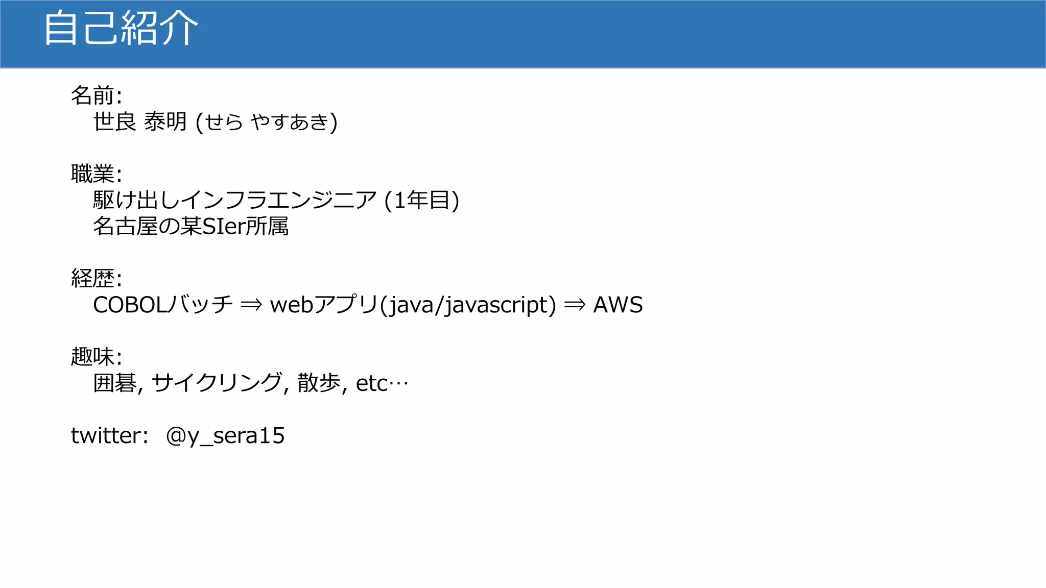 自己紹介
名前:
世良 泰明 (せら やすあき)
職業:
駆け出しインフラエンジニア (1年目)
名古屋の某SIer所属
経歴:
COBOLバッチ ⇒ webアプリ(java/javascript) ⇒ AWS
趣味:
囲碁, サイクリング, 散歩, etc…
twitter: @y_sera15
 