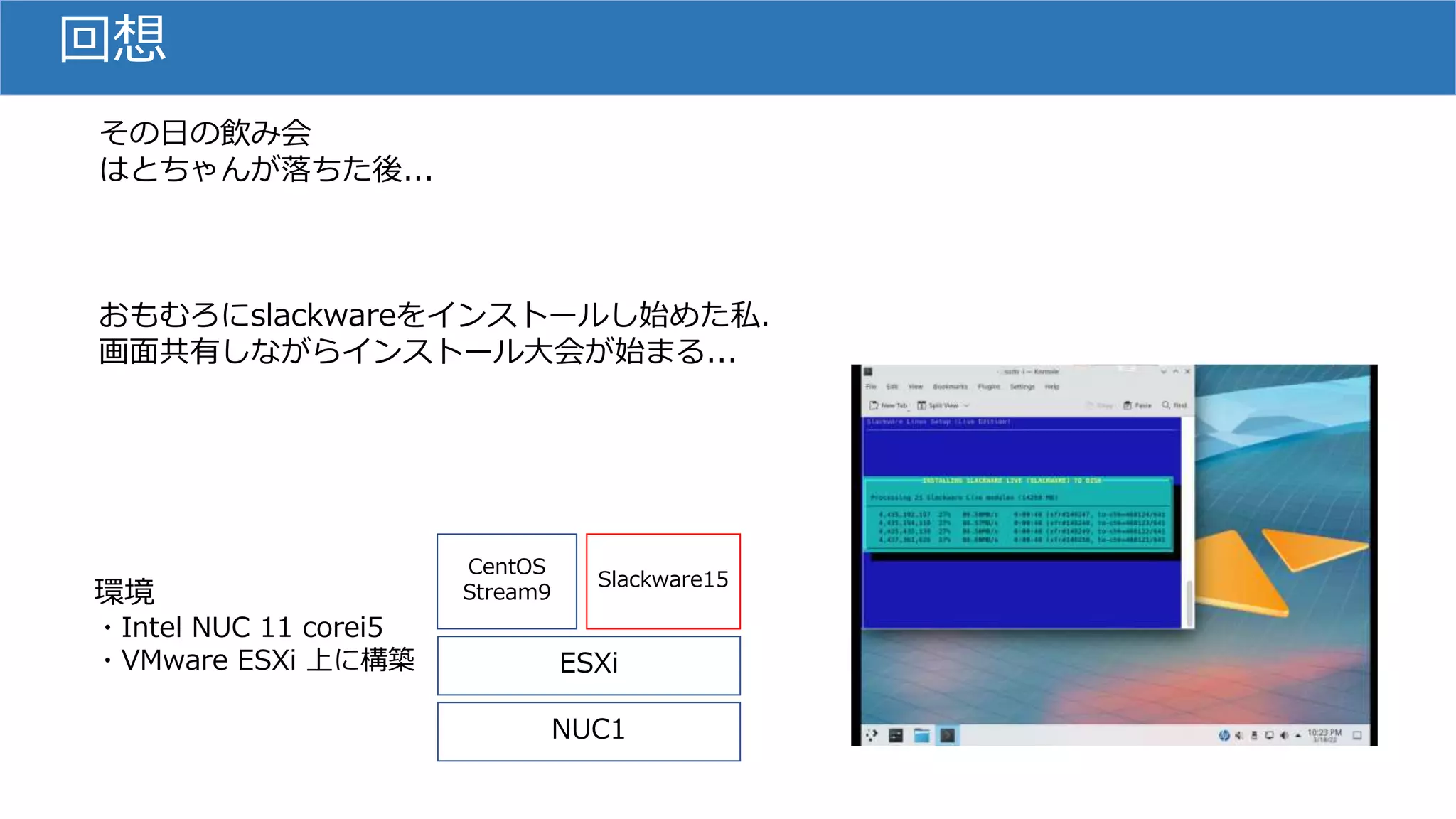 回想
その日の飲み会
はとちゃんが落ちた後...
おもむろにslackwareをインストールし始めた私.
画面共有しながらインストール大会が始まる...
NUC1
ESXi
CentOS
Stream9
Slackware15
環境
・Intel NUC 11 corei5
・VMware ESXi 上に構築
 