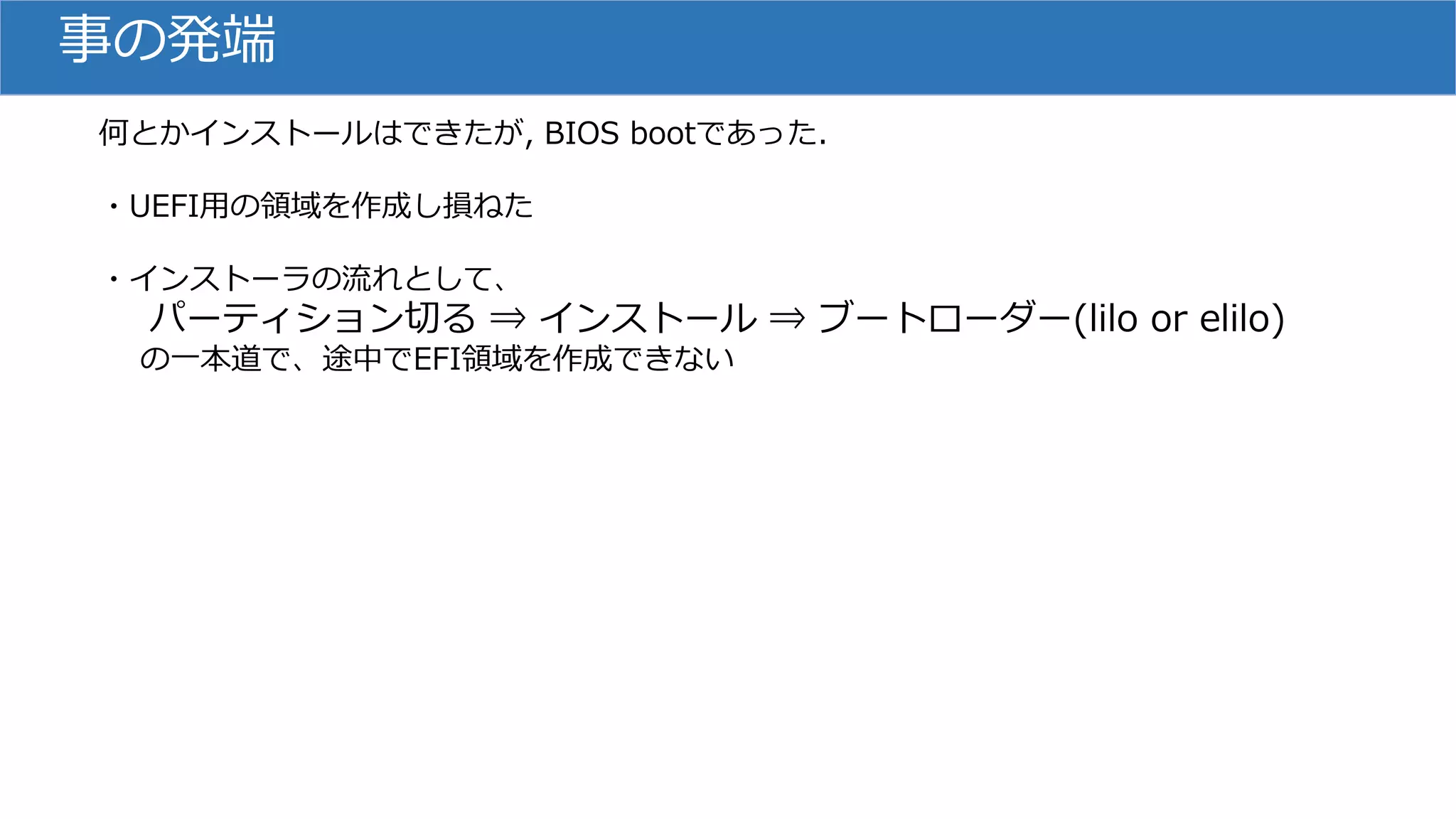 事の発端
何とかインストールはできたが, BIOS bootであった.
・UEFI用の領域を作成し損ねた
・インストーラの流れとして、
パーティション切る ⇒ インストール ⇒ ブートローダー(lilo or elilo)
の一本道で、途中でEFI領域を作成できない
 