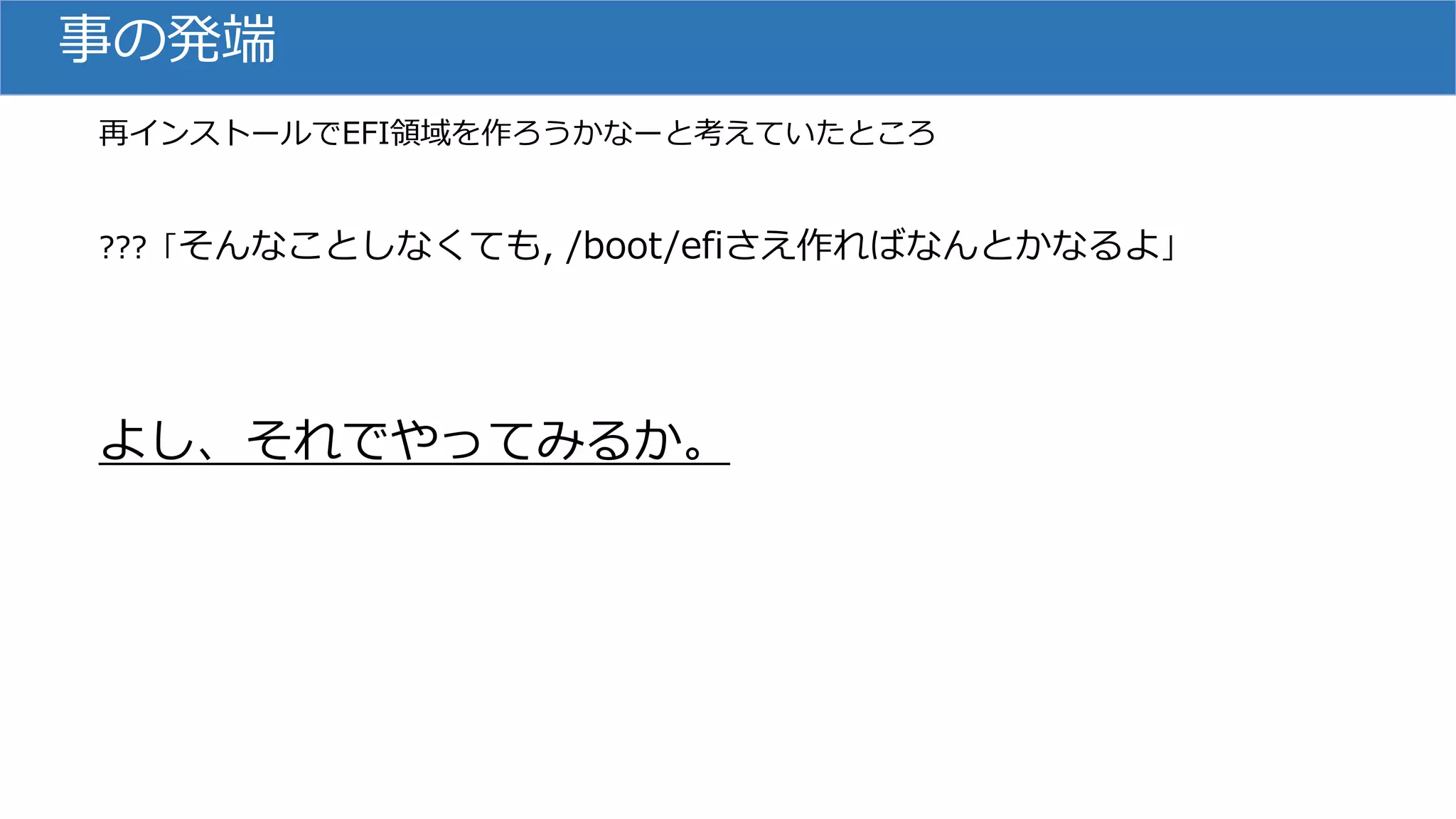 事の発端
再インストールでEFI領域を作ろうかなーと考えていたところ
???「そんなことしなくても, /boot/efiさえ作ればなんとかなるよ」
よし、それでやってみるか。
 