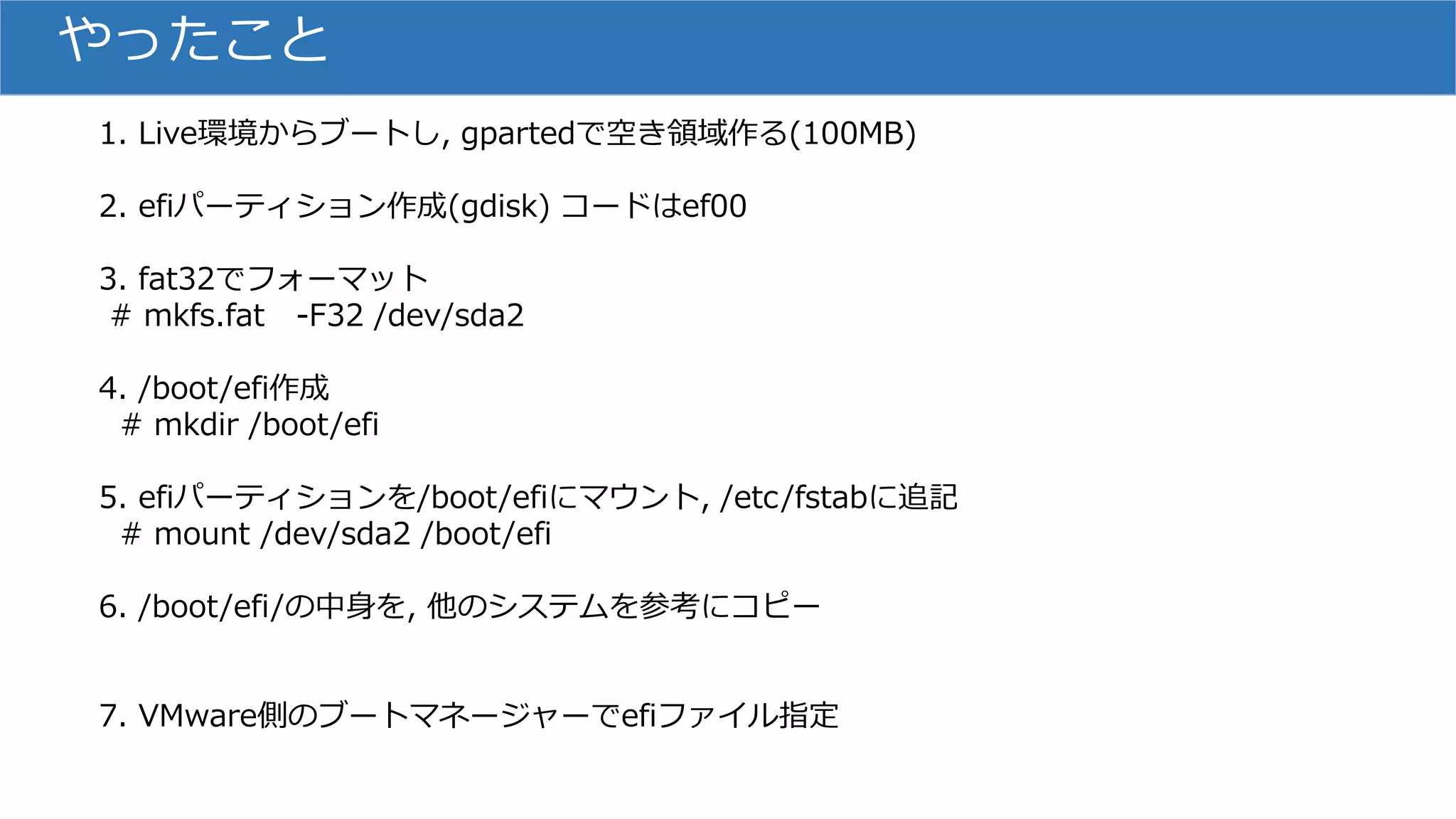 やったこと
1. Live環境からブートし, gpartedで空き領域作る(100MB)
2. efiパーティション作成(gdisk) コードはef00
3. fat32でフォーマット
# mkfs.fat -F32 /dev/sda2
4. /boot/efi作成
# mkdir /boot/efi
5. efiパーティションを/boot/efiにマウント, /etc/fstabに追記
# mount /dev/sda2 /boot/efi
6. /boot/efi/の中身を, 他のシステムを参考にコピー
7. VMware側のブートマネージャーでefiファイル指定
 