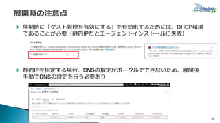18
 展開時に「ゲスト管理を有効にする」を有効化するためには、DHCP環境
であることが必要（静的IPだとエージェントインストールに失敗）
 静的IPを指定する場合、DNSの指定がポータルでできないため、展開後
手動でDNSの設定を行う必要あり
 