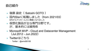  後藤 諭史（ Satoshi GOTO ）
 国内SIerに転職しました（from 2021/03）
9月からプリセールスに異動になりました
 仮想化製品が主な専門分野です。
が、基本的には雑用係
 Microsoft MVP - Cloud and Datacenter Management
（Jul.2012 - Jun.2022）
 Twitterはこちら
◦ Twitter：@wind06106
2
 