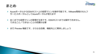23
 AzureポータルからESXiホスト上の仮想マシンを操作可能です。VMware環境のセルフ
サービスポータルとしてAzureポータルが使えます
 あくまでも仮想マシンの管理が主体です。ESXiホストまでは操作できません。
できること／できないことの把握が必要
 まだ Preview 機能です。さらなる改善、機能向上に期待しましょう
 