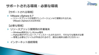 8
【サポートされる環境】
 VMware vSphere 6.7
→ リソースブリッジが仮想マシンバージョン14で展開されるため、
VMware vSphere 6.5は非対応
【必要な環境】
 リソースブリッジ展開用の作業端末
→ Windows端末ないしはLinux端末
→ Python等がダウンロード／インストールされるので、それなりな端末が必要
→ 管理上必要なファイルが作成されるので、適当な端末は避けた方がいい
 インターネット接続環境
 