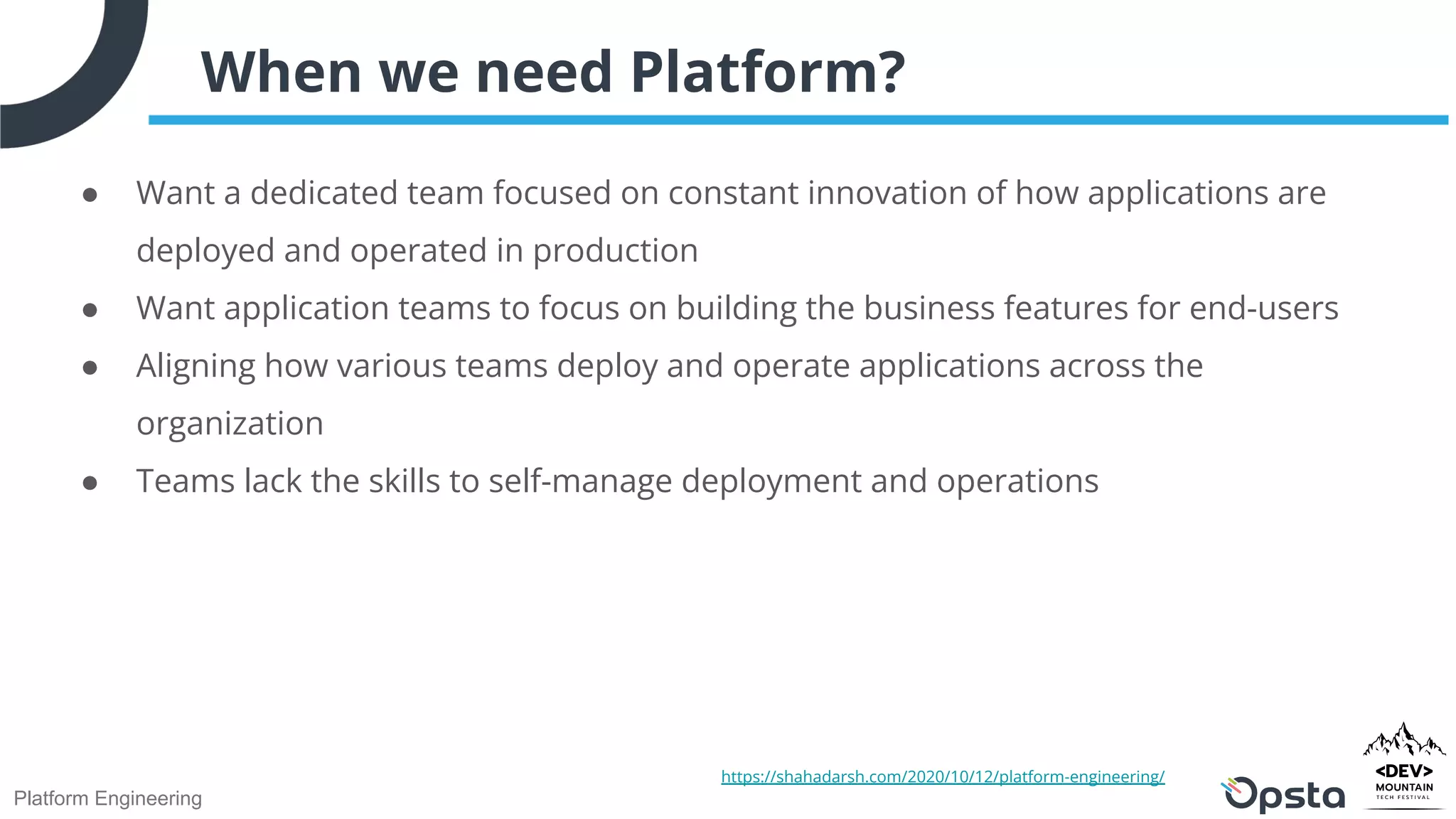 Platform Engineering
When we need Platform?
● Want a dedicated team focused on constant innovation of how applications are
deployed and operated in production
● Want application teams to focus on building the business features for end-users
● Aligning how various teams deploy and operate applications across the
organization
● Teams lack the skills to self-manage deployment and operations
https://shahadarsh.com/2020/10/12/platform-engineering/
 