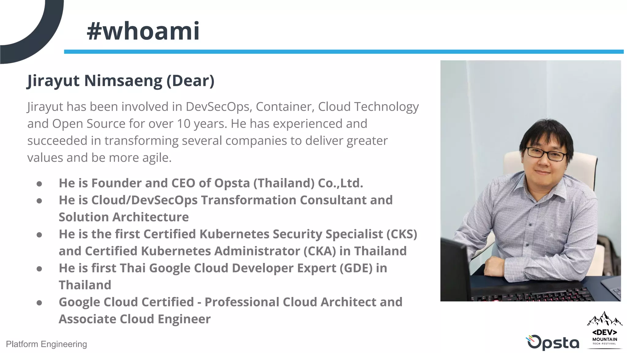 Platform Engineering
#whoami
Jirayut Nimsaeng (Dear)
Jirayut has been involved in DevSecOps, Container, Cloud Technology
and Open Source for over 10 years. He has experienced and
succeeded in transforming several companies to deliver greater
values and be more agile.
● He is Founder and CEO of Opsta (Thailand) Co.,Ltd.
● He is Cloud/DevSecOps Transformation Consultant and
Solution Architecture
● He is the ﬁrst Certiﬁed Kubernetes Security Specialist (CKS)
and Certiﬁed Kubernetes Administrator (CKA) in Thailand
● He is ﬁrst Thai Google Cloud Developer Expert (GDE) in
Thailand
● Google Cloud Certiﬁed - Professional Cloud Architect and
Associate Cloud Engineer
 