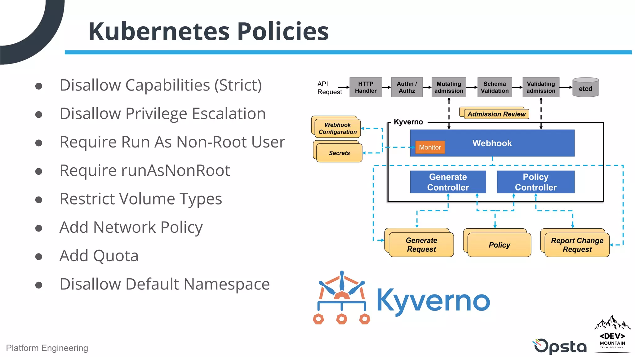 Platform Engineering
● Disallow Capabilities (Strict)
● Disallow Privilege Escalation
● Require Run As Non-Root User
● Require runAsNonRoot
● Restrict Volume Types
● Add Network Policy
● Add Quota
● Disallow Default Namespace
Kubernetes Policies
 