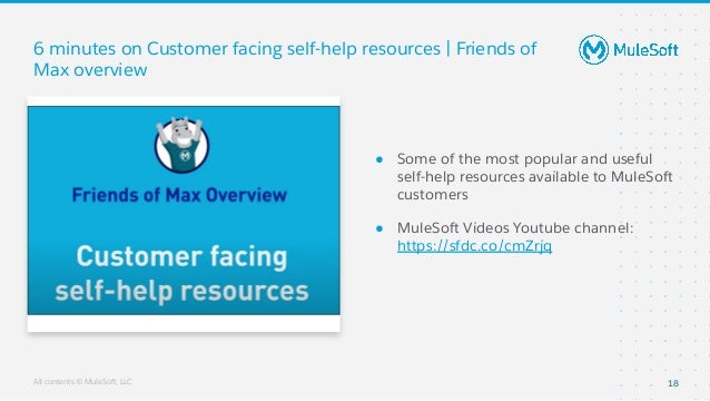 All contents © MuleSoft, LLC
● Some of the most popular and useful
self-help resources available to MuleSoft
customers
● MuleSoft Videos Youtube channel:
https://sfdc.co/cmZrjq
6 minutes on Customer facing self-help resources | Friends of
Max overview
18
 