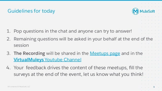 All contents © MuleSoft, LLC
Guidelines for today
1. Pop questions in the chat and anyone can try to answer!
2. Remaining questions will be asked in your behalf at the end of the
session
3. The Recording will be shared in the Meetups page and in the
VirtualMuleys Youtube Channel
4. Your feedback drives the content of these meetups, ﬁll the
surveys at the end of the event, let us know what you think!
9
 