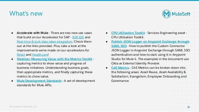 All contents © MuleSoft, LLC
What’s new
16
● Accelerate with Mule - There are two new use cases
that build on our Accelerator for SAP - B2B EDI and
Real-time & bulk data lakes integration. Check them
out at the links provided. Plus, take a look at the
improvements we’ve made on our accelerators for
Retail and Healthcare!
● Webinar: Measuring Value with the Metrics Toolkit -
capturing metrics to show value and progress of
business initiatives. Understanding business goals,
then appropriate metrics, and ﬁnally capturing these
metrics to show value.
● Mule Development Standards - A set of development
standards for Mule APIs.
● CPU Utilisation Toolkit - Services Engineering asset -
CPU Utilisation Toolkit.
● Publish JSON Logger on Anypoint Exchange through
SAML SSO - How to publish the Custom Connector
JSON Logger in Anypoint Exchange through SAML SSO
authentication and how to start using it in Anypoint
Studio for Mule 4. The examples in the document use
Okta as External Identity Provider.
● C4E Metrics - C4E Metrics can be broken down into
the following areas: Asset Reuse, Asset Availability &
Satisfaction, Evangelism, Employee Onboarding and
Governance.
 